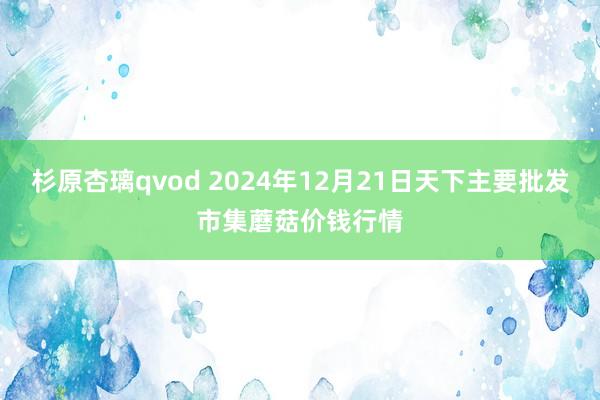 杉原杏璃qvod 2024年12月21日天下主要批发市集蘑菇价钱行情