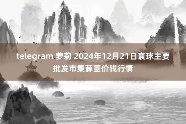 telegram 萝莉 2024年12月21日寰球主要批发市集蒜薹价钱行情