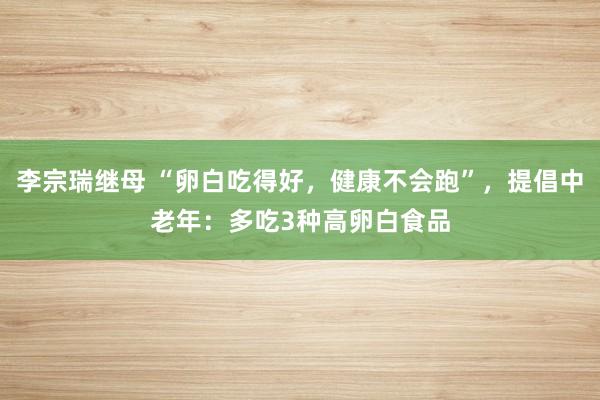 李宗瑞继母 “卵白吃得好，健康不会跑”，提倡中老年：多吃3种高卵白食品