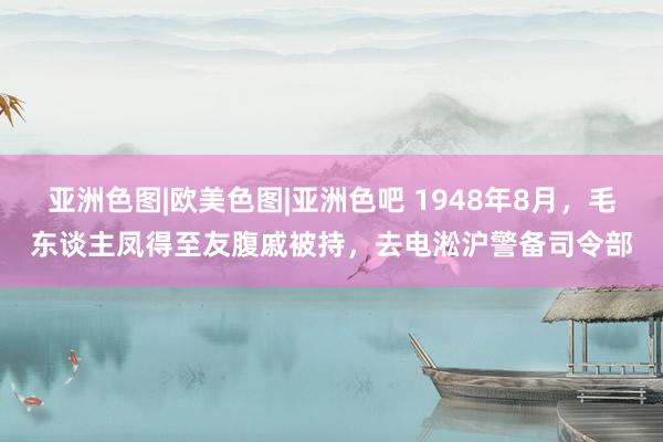 亚洲色图|欧美色图|亚洲色吧 1948年8月，毛东谈主凤得至友腹戚被持，去电淞沪警备司令部