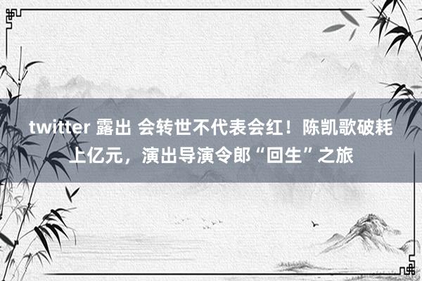 twitter 露出 会转世不代表会红！陈凯歌破耗上亿元，演出导演令郎“回生”之旅