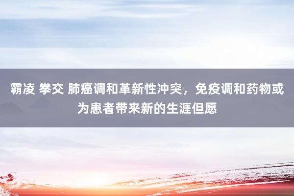 霸凌 拳交 肺癌调和革新性冲突，免疫调和药物或为患者带来新的生涯但愿