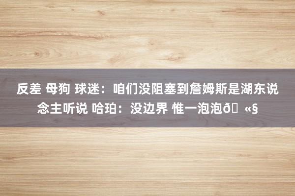 反差 母狗 球迷：咱们没阻塞到詹姆斯是湖东说念主听说 哈珀：没边界 惟一泡泡🫧