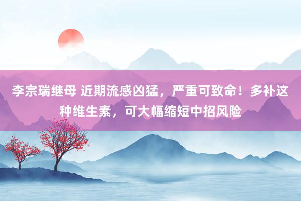 李宗瑞继母 近期流感凶猛，严重可致命！多补这种维生素，可大幅缩短中招风险