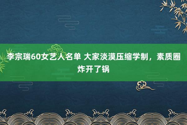 李宗瑞60女艺人名单 大家淡漠压缩学制，素质圈炸开了锅