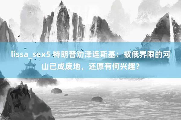 lissa_sex5 特朗普劝泽连斯基：被俄界限的河山已成废地，还原有何兴趣？