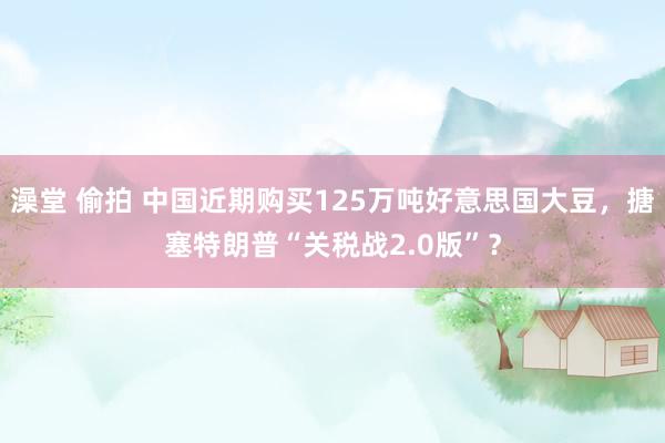 澡堂 偷拍 中国近期购买125万吨好意思国大豆，搪塞特朗普“关税战2.0版”？