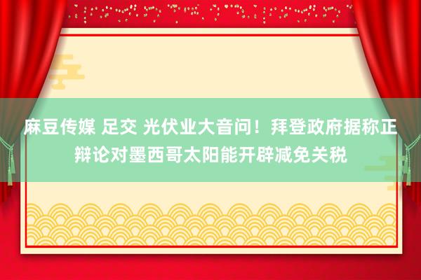 麻豆传媒 足交 光伏业大音问！拜登政府据称正辩论对墨西哥太阳能开辟减免关税