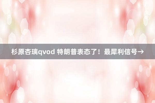 杉原杏璃qvod 特朗普表态了！最犀利信号→