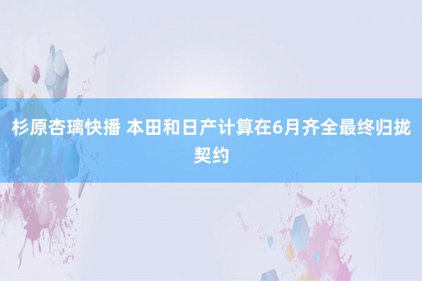 杉原杏璃快播 本田和日产计算在6月齐全最终归拢契约