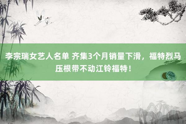 李宗瑞女艺人名单 齐集3个月销量下滑，福特烈马压根带不动江铃福特！