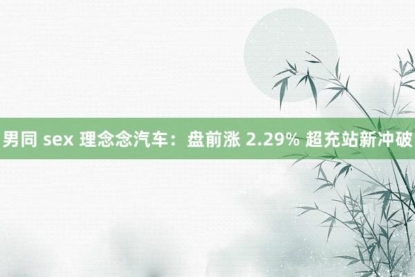 男同 sex 理念念汽车：盘前涨 2.29% 超充站新冲破