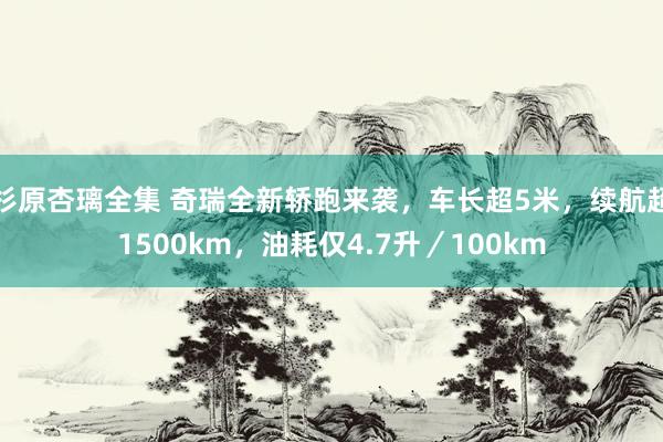 杉原杏璃全集 奇瑞全新轿跑来袭，车长超5米，续航超1500km，油耗仅4.7升／100km