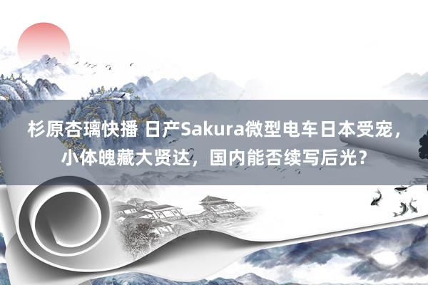 杉原杏璃快播 日产Sakura微型电车日本受宠，小体魄藏大贤达，国内能否续写后光？