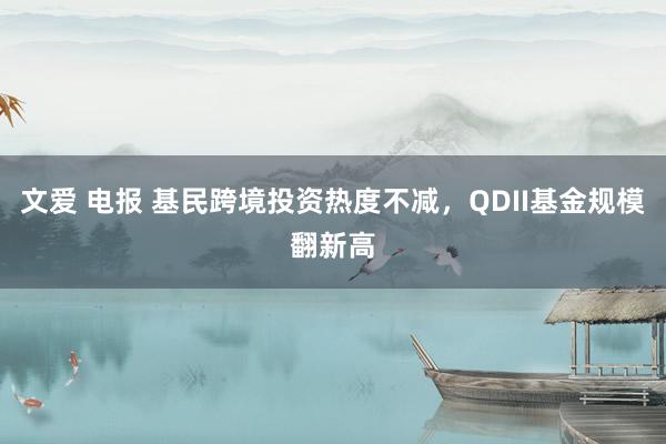 文爱 电报 基民跨境投资热度不减，QDII基金规模翻新高