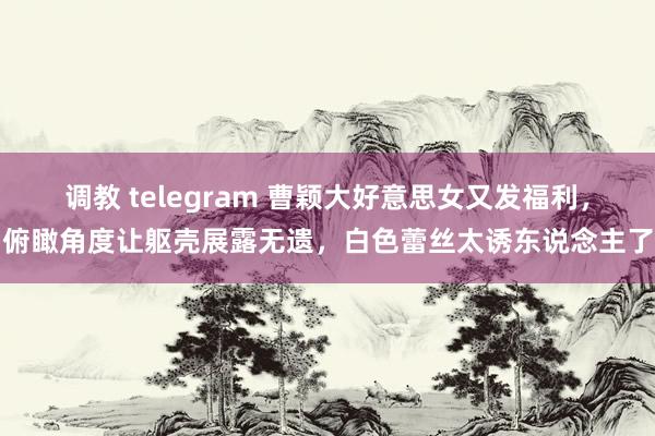 调教 telegram 曹颖大好意思女又发福利，俯瞰角度让躯壳展露无遗，白色蕾丝太诱东说念主了