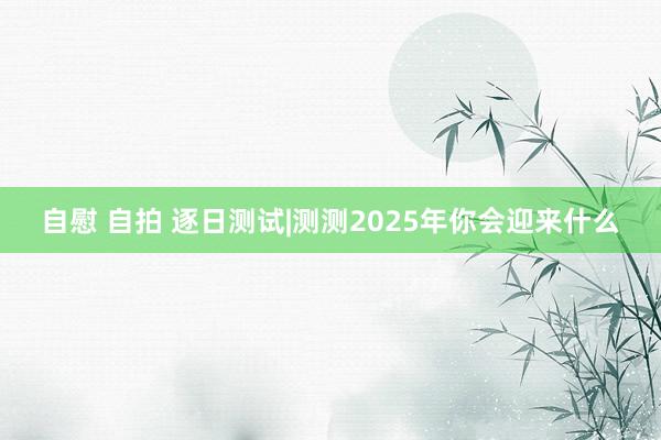 自慰 自拍 逐日测试|测测2025年你会迎来什么