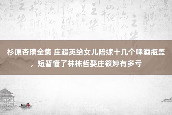 杉原杏璃全集 庄超英给女儿陪嫁十几个啤酒瓶盖，短暂懂了林栋哲娶庄筱婷有多亏