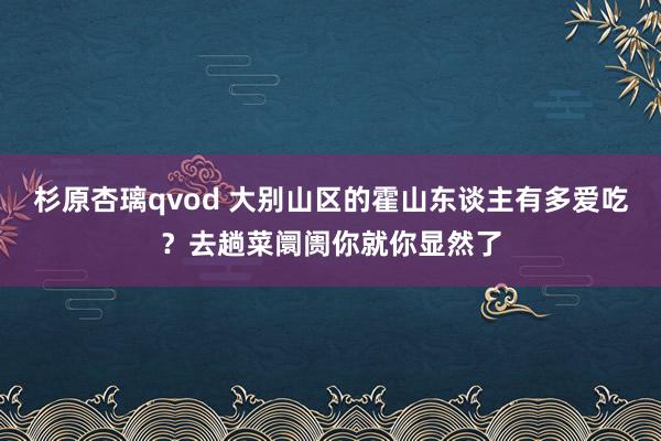 杉原杏璃qvod 大别山区的霍山东谈主有多爱吃？去趟菜阛阓你就你显然了