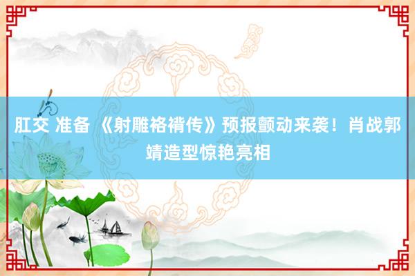 肛交 准备 《射雕袼褙传》预报颤动来袭！肖战郭靖造型惊艳亮相