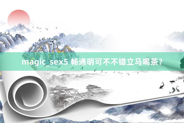 magic_sex5 畅通明可不不错立马喝茶？