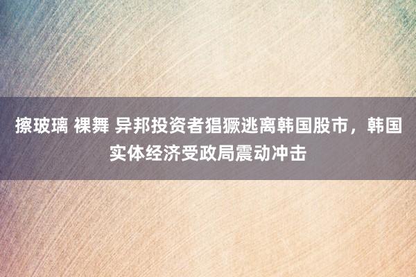 擦玻璃 裸舞 异邦投资者猖獗逃离韩国股市，韩国实体经济受政局震动冲击