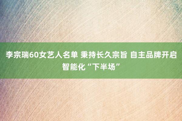 李宗瑞60女艺人名单 秉持长久宗旨 自主品牌开启智能化“下半场”