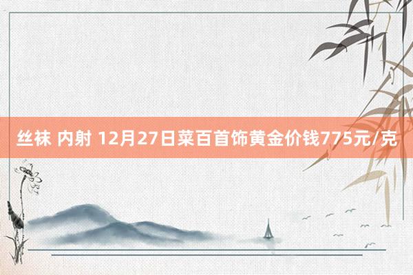 丝袜 内射 12月27日菜百首饰黄金价钱775元/克