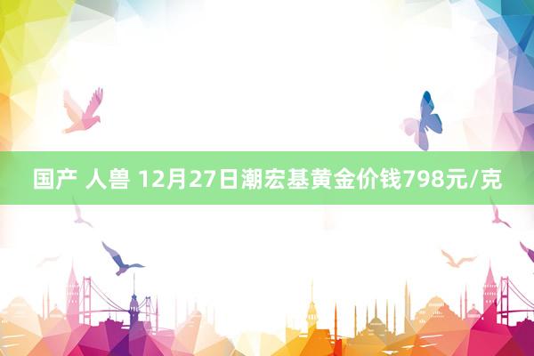 国产 人兽 12月27日潮宏基黄金价钱798元/克