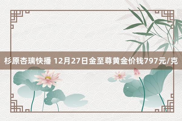 杉原杏璃快播 12月27日金至尊黄金价钱797元/克