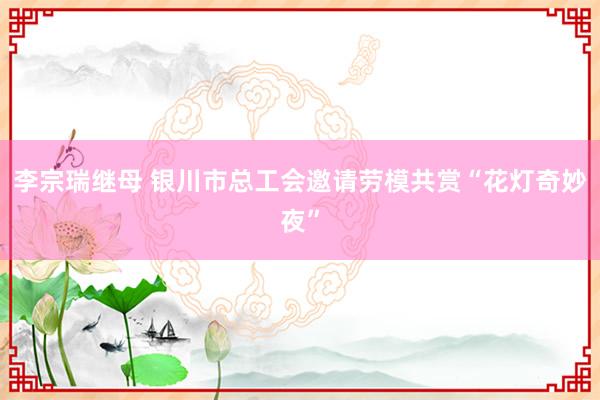 李宗瑞继母 银川市总工会邀请劳模共赏“花灯奇妙夜”