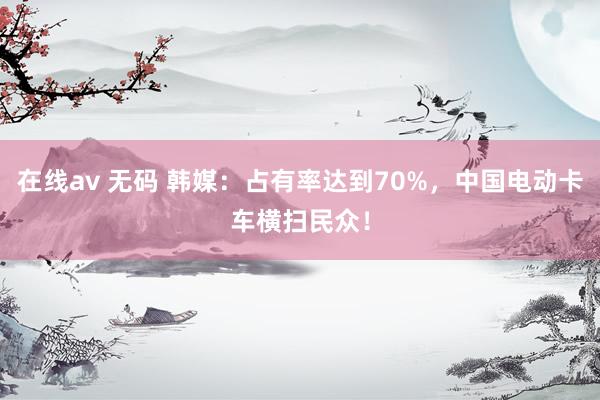 在线av 无码 韩媒：占有率达到70%，中国电动卡车横扫民众！