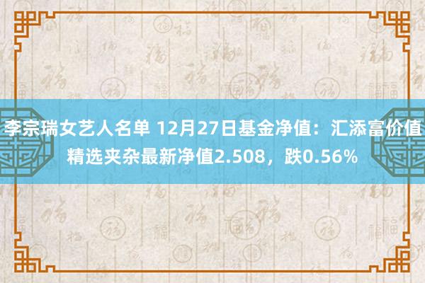 李宗瑞女艺人名单 12月27日基金净值：汇添富价值精选夹杂最新净值2.508，跌0.56%