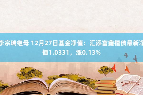 李宗瑞继母 12月27日基金净值：汇添富鑫禧债最新净值1.0331，涨0.13%