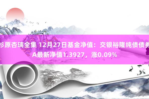 杉原杏璃全集 12月27日基金净值：交银裕隆纯债债券A最新净值1.3927，涨0.09%