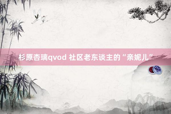 杉原杏璃qvod 社区老东谈主的“亲妮儿”