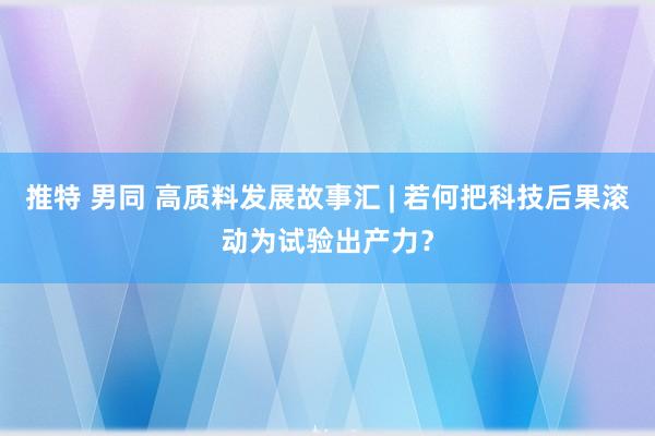 推特 男同 高质料发展故事汇 | 若何把科技后果滚动为试验出产力？