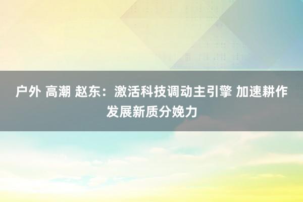 户外 高潮 赵东：激活科技调动主引擎 加速耕作发展新质分娩力