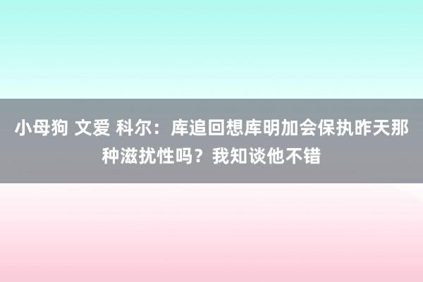 小母狗 文爱 科尔：库追回想库明加会保执昨天那种滋扰性吗？我知谈他不错