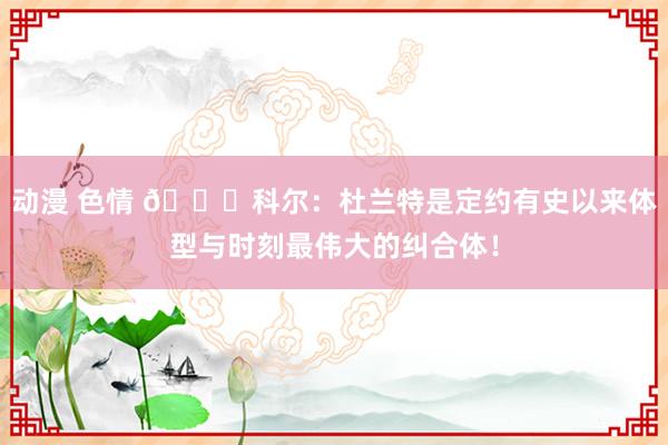 动漫 色情 👀科尔：杜兰特是定约有史以来体型与时刻最伟大的纠合体！