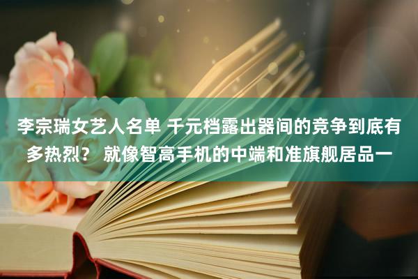 李宗瑞女艺人名单 千元档露出器间的竞争到底有多热烈？ 就像智高手机的中端和准旗舰居品一