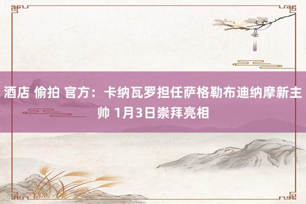 酒店 偷拍 官方：卡纳瓦罗担任萨格勒布迪纳摩新主帅 1月3日崇拜亮相