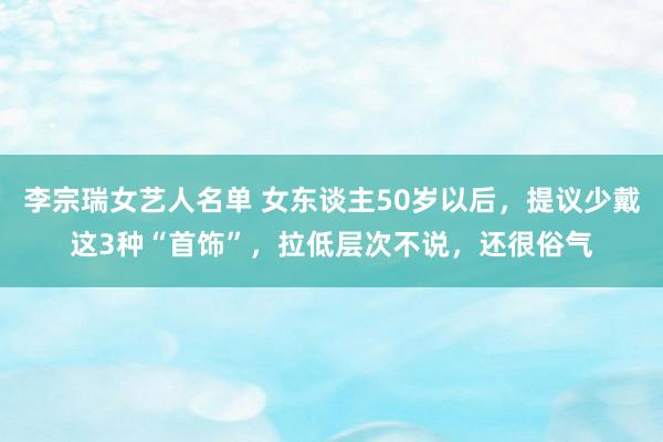 李宗瑞女艺人名单 女东谈主50岁以后，提议少戴这3种“首饰”，拉低层次不说，还很俗气