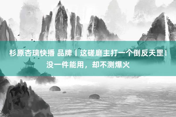 杉原杏璃快播 品牌丨这磋磨主打一个倒反天罡！没一件能用，却不测爆火