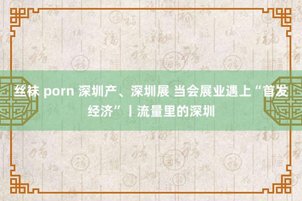 丝袜 porn 深圳产、深圳展 当会展业遇上“首发经济”丨流量里的深圳