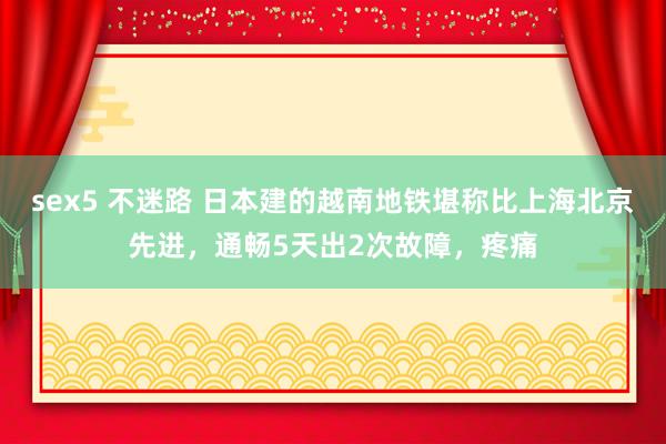 sex5 不迷路 日本建的越南地铁堪称比上海北京先进，通畅5天出2次故障，疼痛