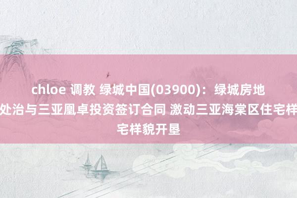 chloe 调教 绿城中国(03900)：绿城房地产建树处治与三亚凰卓投资签订合同 激动三亚海棠区住宅样貌开垦