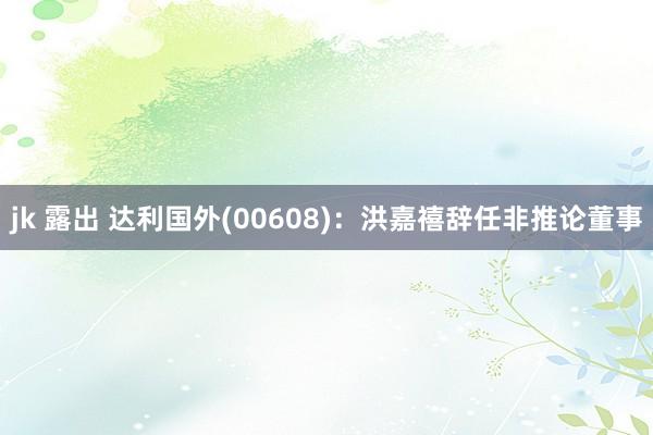 jk 露出 达利国外(00608)：洪嘉禧辞任非推论董事