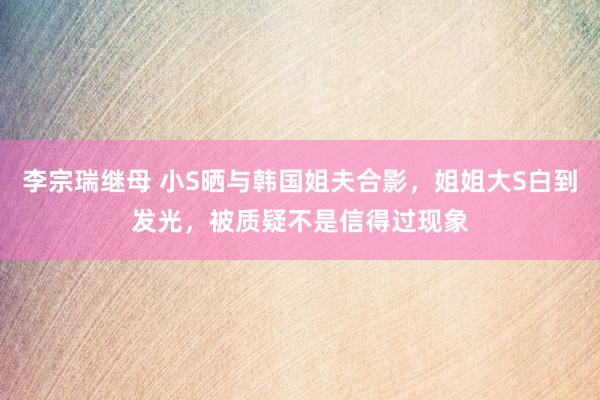 李宗瑞继母 小S晒与韩国姐夫合影，姐姐大S白到发光，被质疑不是信得过现象