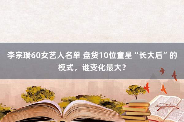 李宗瑞60女艺人名单 盘货10位童星“长大后”的模式，谁变化最大？